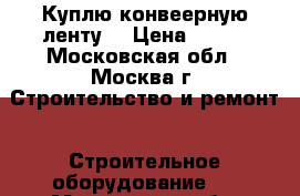 Куплю конвеерную ленту  › Цена ­ 800 - Московская обл., Москва г. Строительство и ремонт » Строительное оборудование   . Московская обл.,Москва г.